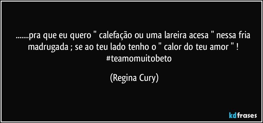 ...pra que eu quero " calefação ou uma lareira acesa "  nessa fria madrugada ;  se  ao teu lado  tenho o " calor do teu amor " ! 
                    #teamomuitobeto (Regina Cury)