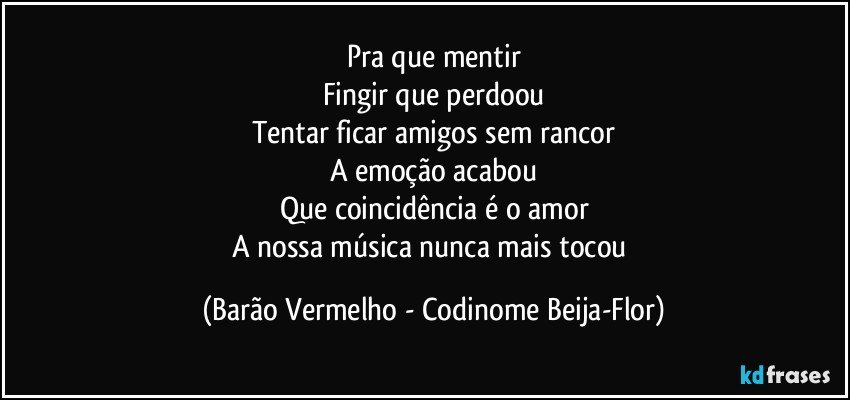 Pra que mentir
Fingir que perdoou
Tentar ficar amigos sem rancor
A emoção acabou
Que coincidência é o amor
A nossa música nunca mais tocou (Barão Vermelho - Codinome Beija-Flor)