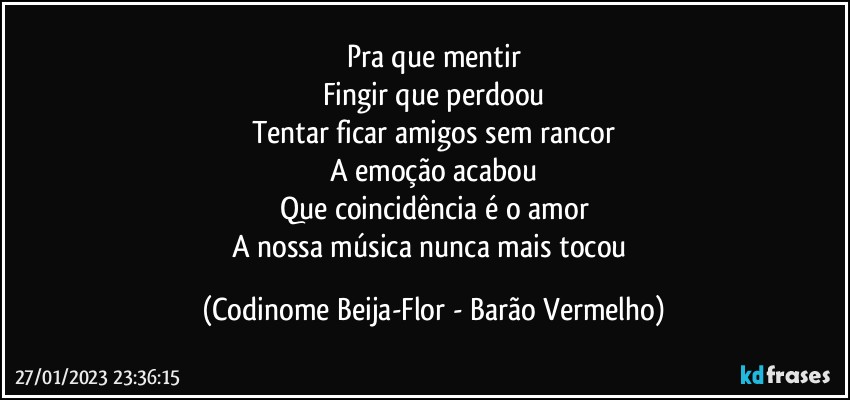 Pra que mentir
Fingir que perdoou
Tentar ficar amigos sem rancor
A emoção acabou
Que coincidência é o amor
A nossa música nunca mais tocou (Codinome Beija-Flor - Barão Vermelho)