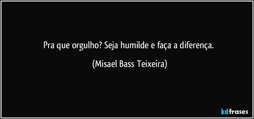 Pra que orgulho? Seja humilde e faça a diferença. (Misael Bass Teixeira)