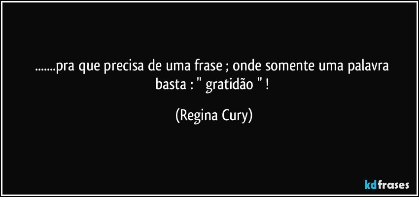 ...pra que   precisa   de uma frase ; onde  somente uma palavra  basta    :  " gratidão " ! (Regina Cury)