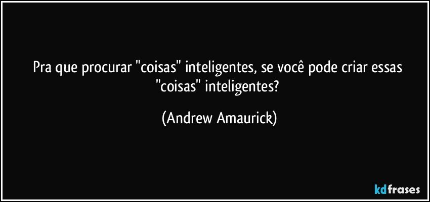 Pra que procurar "coisas" inteligentes, se você pode criar essas "coisas" inteligentes? (Andrew Amaurick)