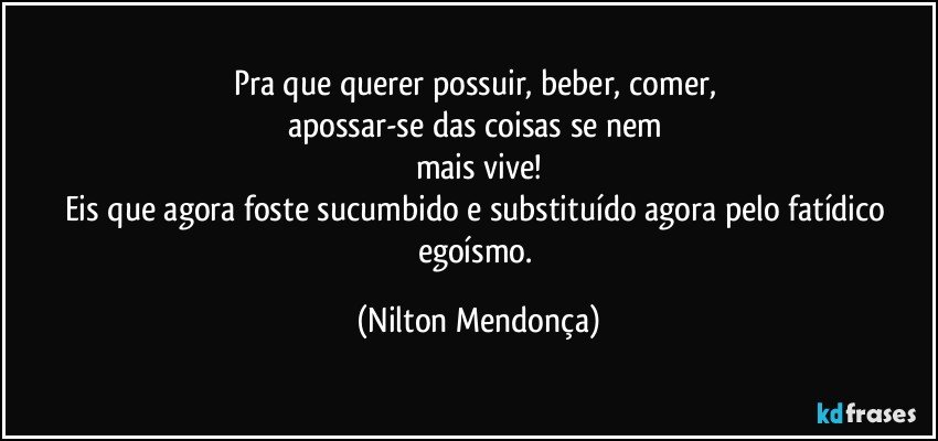 Pra que querer possuir, beber, comer, 
apossar-se das coisas se nem 
mais vive!
Eis que agora foste sucumbido e substituído agora pelo fatídico egoísmo. (Nilton Mendonça)