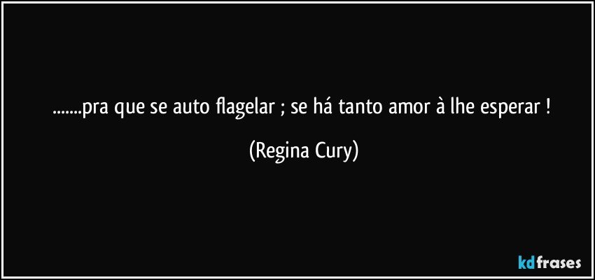 ...pra que se auto flagelar ; se   há tanto amor  à lhe esperar ! (Regina Cury)