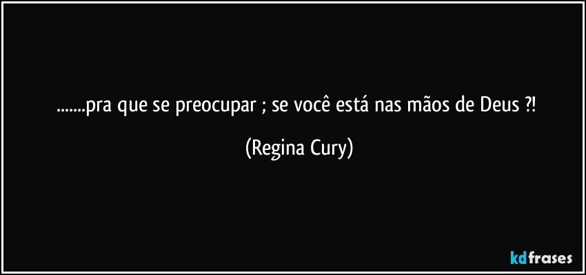 ...pra que se preocupar ; se você está nas mãos de Deus ?! (Regina Cury)