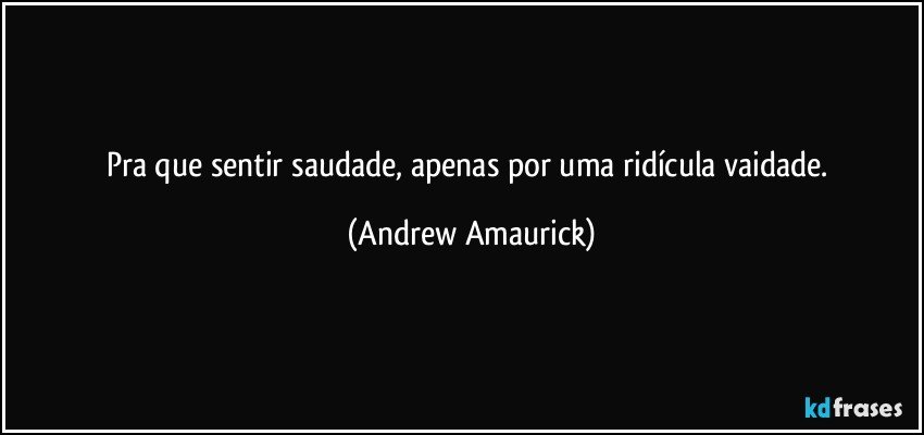 Pra que sentir saudade, apenas por uma ridícula vaidade. (Andrew Amaurick)