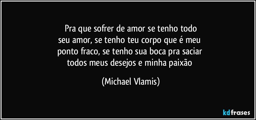 Pra que sofrer de amor se tenho todo
seu amor, se tenho teu corpo que é meu 
ponto fraco, se tenho sua boca pra saciar 
todos meus desejos e minha paixão (Michael Vlamis)