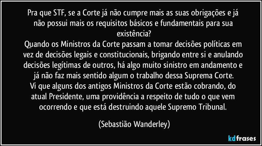 Pra que STF, se a Corte já não cumpre mais as suas obrigações e já não possui mais os requisitos básicos e fundamentais para sua existência?
Quando os Ministros da Corte passam a tomar decisões políticas em vez de decisões legais e constitucionais, brigando entre si e anulando decisões legítimas de outros, há algo muito sinistro em andamento e já não faz mais sentido algum o trabalho dessa Suprema Corte.
Vi que alguns dos antigos Ministros da Corte estão cobrando, do atual Presidente, uma providência a respeito de tudo o que vem ocorrendo e que está destruindo aquele Supremo Tribunal. (Sebastião Wanderley)