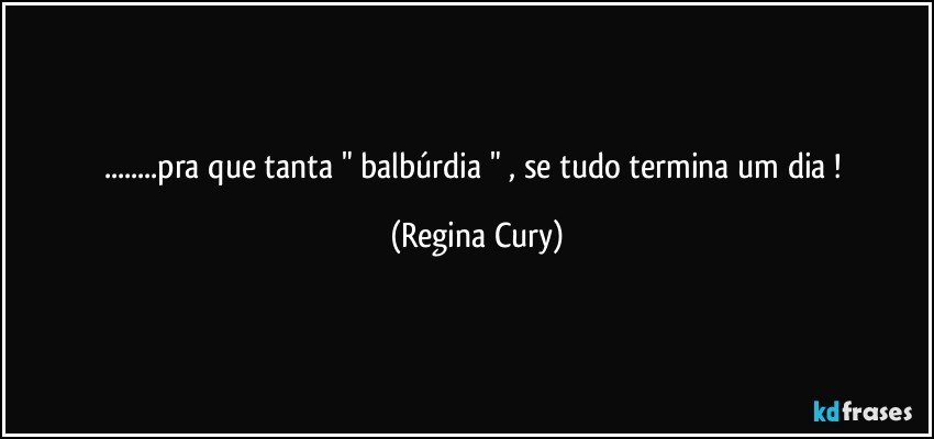 ...pra que tanta " balbúrdia " , se tudo termina um dia ! (Regina Cury)