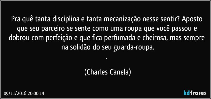 Pra quê tanta disciplina e tanta mecanização nesse sentir? Aposto que seu parceiro se sente como uma roupa que você passou e dobrou com perfeição e que fica perfumada e cheirosa, mas sempre na solidão do seu guarda-roupa.
. (Charles Canela)