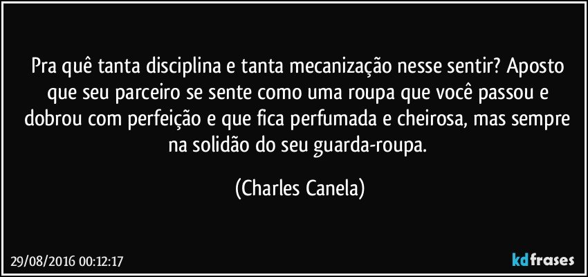 Pra quê tanta disciplina e tanta mecanização nesse sentir? Aposto que seu parceiro se sente como uma roupa que você passou e dobrou com perfeição e que fica perfumada e cheirosa, mas sempre na solidão do seu guarda-roupa. (Charles Canela)