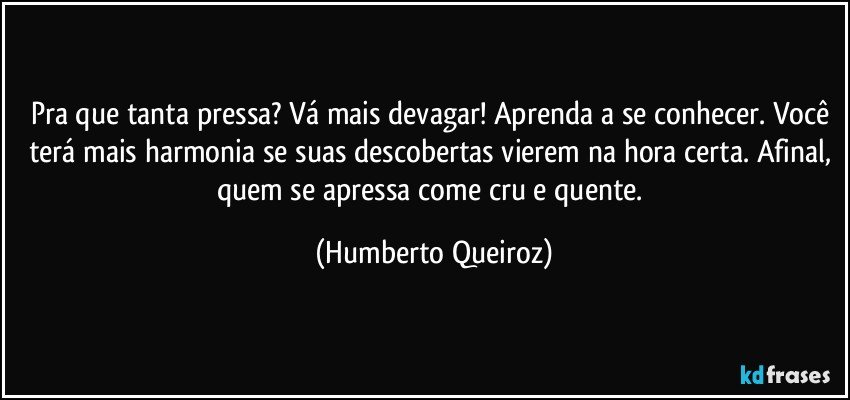 Pra que tanta pressa? Vá mais devagar! Aprenda a se conhecer. Você terá mais harmonia se suas descobertas vierem na hora certa. Afinal, quem se apressa come cru e quente. (Humberto Queiroz)