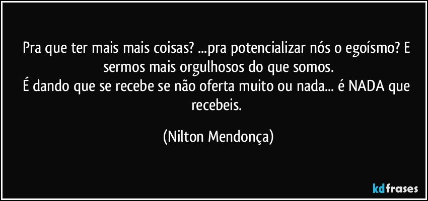 Pra que ter mais mais coisas? ...pra potencializar nós o egoísmo? E  sermos mais orgulhosos do que somos.
É dando que se recebe se não oferta muito ou  nada... é NADA que recebeis. (Nilton Mendonça)