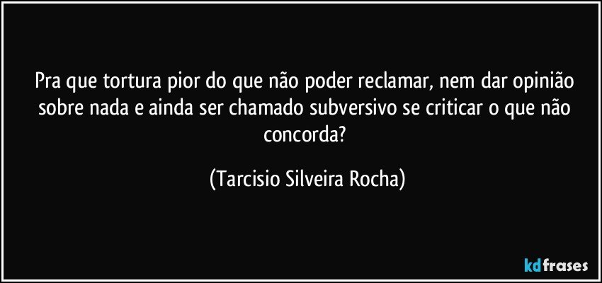 Pra que tortura pior do que não poder reclamar, nem dar opinião sobre nada e ainda ser chamado subversivo se criticar o que não concorda? (Tarcisio Silveira Rocha)