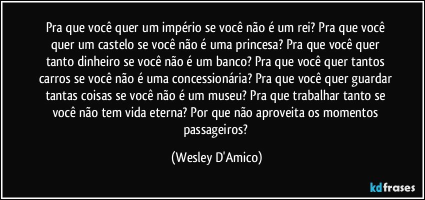 Pra que você quer um império se você não é um rei? Pra que você quer um castelo se você não é uma princesa? Pra que você quer tanto dinheiro se você não é um banco? Pra que você quer tantos carros se você não é uma concessionária? Pra que você quer guardar tantas coisas se você não é um museu? Pra que trabalhar tanto se você não tem vida eterna? Por que não aproveita os momentos passageiros? (Wesley D'Amico)