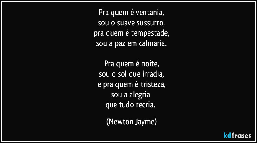 Pra quem é ventania,
sou o suave sussurro,
pra quem é tempestade,
sou a paz em calmaria.

Pra quem é noite,
sou o sol que irradia,
e pra quem é tristeza,
sou a alegria 
que tudo recria. (Newton Jayme)