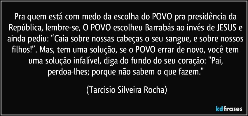 Pra quem está com medo da escolha do POVO pra presidência da República, lembre-se, O POVO escolheu Barrabás ao invés de JESUS e ainda pediu: “Caia sobre nossas cabeças o seu sangue, e sobre nossos filhos!”. Mas, tem uma solução, se o POVO errar de novo, você tem uma solução infalível, diga do fundo do seu coração: "Pai, perdoa-lhes; porque não sabem o que fazem." (Tarcisio Silveira Rocha)