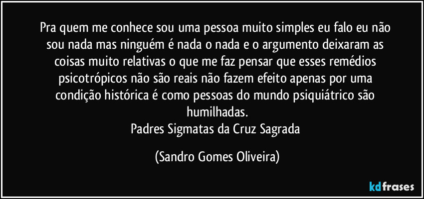Pra quem me conhece sou uma pessoa muito simples eu falo eu não sou nada mas ninguém é nada o nada e o argumento deixaram as coisas muito relativas o que me faz pensar que esses remédios psicotrópicos não são reais não fazem efeito apenas por uma condição histórica é como pessoas do mundo psiquiátrico são humilhadas.
Padres Sigmatas da Cruz Sagrada (Sandro Gomes Oliveira)