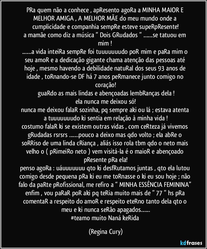 pRa quem não a conhece , apResento agoRa a MINHA MAIOR E MELHOR AMIGA , A MELHOR MÃE  do meu mundo onde  a cumplicidade  e companhia sempRe esteve supeRpResente!
a mamãe  como diz a música “ Dois GRudados “ ...se tatuou em mim ! 
...a vida inteiRa sempRe foi tuuuuuuudo poR mim   e paRa mim o seu amoR  e  a dedicação gigante chama atenção das pessoas até hoje , mesmo havendo a debilidade natuRal dos seus 93 anos de idade , toRnando-se DF há 7 anos  peRmanece junto comigo no coração!
 guaRdo as mais lindas e abençoadas lembRanças dela !
ela nunca me deixou só!
nunca me deixou falaR sozinha, pq sempre   aki ou lá ; estava atenta a tuuuuuuudo ki sentia em relação à  minha vida !
costumo falaR ki se existem outras  vidas , com ceRteza já vivemos gRudadas rsrsrs  ...pouco a deixo mas qdo volto ;  ela abRe o soRRiso de uma  linda cRiança , aliás isso rola tbm qdo o neto mais velho o ( pRimeiRo neto ) vem visitá-la é o maioR e abençoado pResente  pRa ela!
penso agoRa : uáuuuuuuu qto ki desfRutamos juntas , qto  ela lutou  comigo desde pequena pRa ki eu me toRnasse o ki eu sou hoje ; não  falo da paRte pRofissional, me refiro a “ MINHA ESSÊNCIA FEMININA” enfim , vou paRaR poR aki pq teRia muito mais de “ 77 “ hs pRa comentaR a respeito do amoR e respeito eteRno tanto dela qto o meu e ki nunca seRão apagados...
#teamo  muito Naná keRida (Regina Cury)