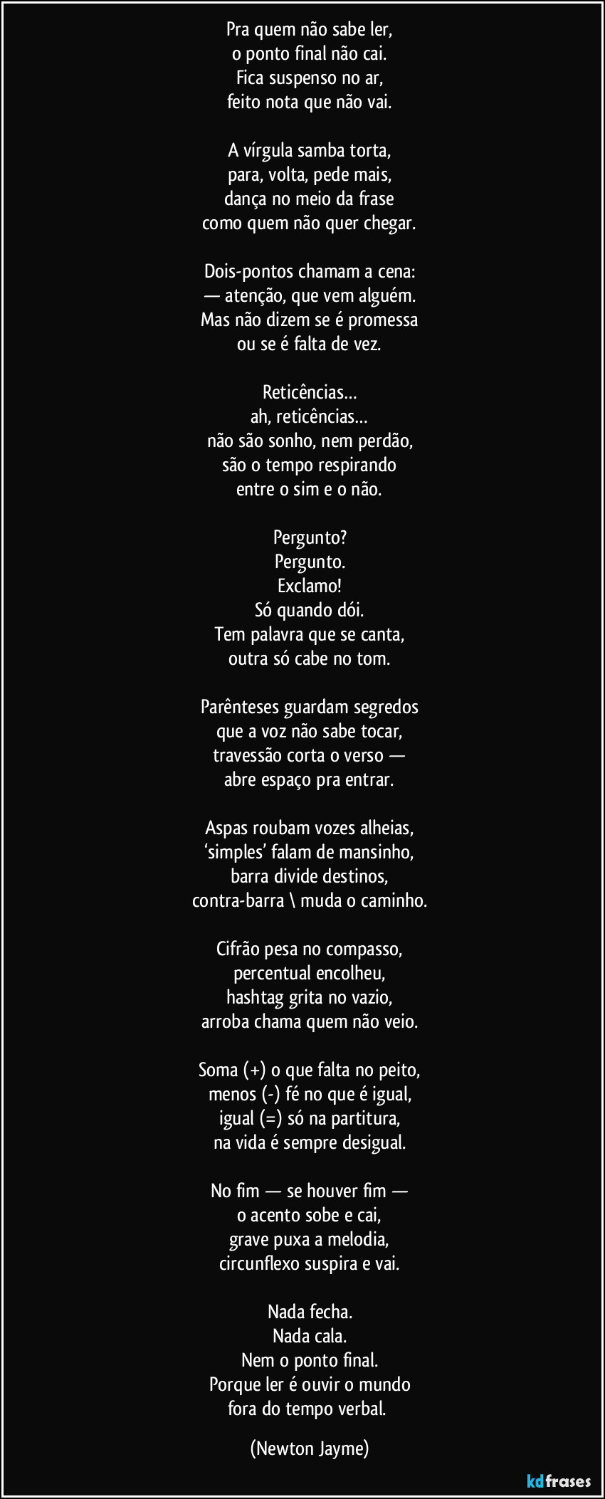 Pra quem não sabe ler,
o ponto final não cai.
Fica suspenso no ar,
feito nota que não vai.

A vírgula samba torta,
para, volta, pede mais,
dança no meio da frase
como quem não quer chegar.

Dois-pontos chamam a cena:
— atenção, que vem alguém.
Mas não dizem se é promessa
ou se é falta de vez.

Reticências…
ah, reticências…
não são sonho, nem perdão,
são o tempo respirando
entre o sim e o não.

Pergunto?
Pergunto.
Exclamo!
Só quando dói.
Tem palavra que se canta,
outra só cabe no tom.

Parênteses guardam segredos
que a voz não sabe tocar,
travessão corta o verso —
abre espaço pra entrar.

Aspas roubam vozes alheias,
‘simples’ falam de mansinho,
barra / divide destinos,
contra-barra \ muda o caminho.

Cifrão pesa no compasso,
percentual encolheu,
hashtag grita no vazio,
arroba chama quem não veio.

Soma (+) o que falta no peito,
menos (-) fé no que é igual,
igual (=) só na partitura,
na vida é sempre desigual.

No fim — se houver fim —
o acento sobe e cai,
grave puxa a melodia,
circunflexo suspira e vai.

Nada fecha.
Nada cala.
Nem o ponto final.
Porque ler é ouvir o mundo
fora do tempo verbal. (Newton Jayme)