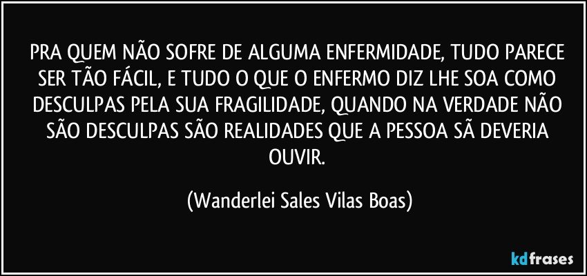 PRA QUEM NÃO SOFRE DE ALGUMA ENFERMIDADE, TUDO PARECE SER TÃO FÁCIL, E TUDO O QUE O ENFERMO DIZ LHE SOA COMO DESCULPAS PELA SUA FRAGILIDADE, QUANDO NA VERDADE NÃO SÃO DESCULPAS SÃO REALIDADES QUE A PESSOA SÃ DEVERIA OUVIR. (Wanderlei Sales Vilas Boas)