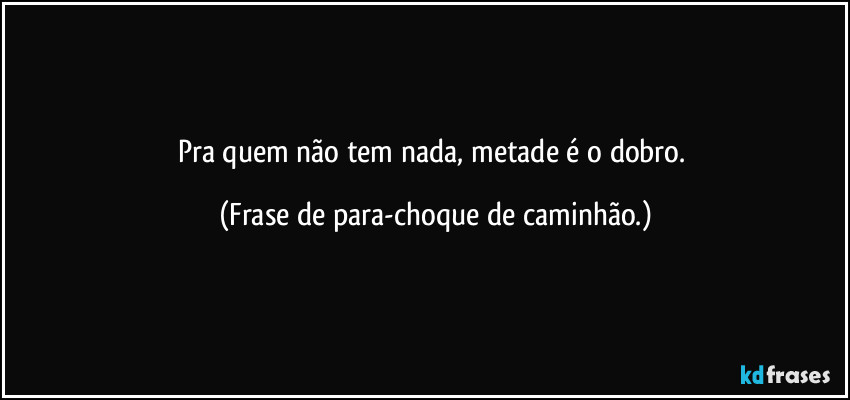 Pra quem não tem nada, metade é o dobro. (Frase de para-choque de caminhão.)