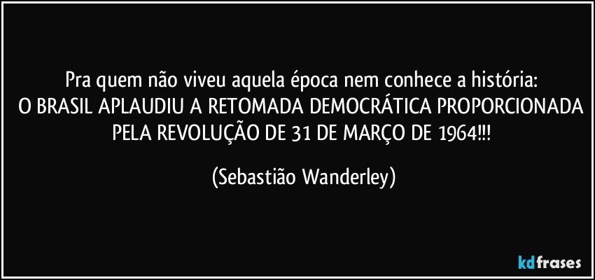 Pra quem não viveu aquela época nem conhece a história: 
O BRASIL APLAUDIU A RETOMADA DEMOCRÁTICA PROPORCIONADA PELA REVOLUÇÃO DE 31 DE MARÇO DE 1964!!! (Sebastião Wanderley)