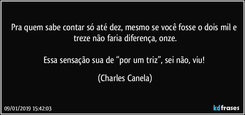 Pra quem sabe contar só até dez, mesmo se você fosse o dois mil e treze não faria diferença, onze.

Essa sensação sua de “por um triz”, sei não, viu! (Charles Canela)