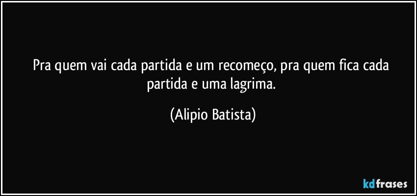 Pra quem vai cada partida e um recomeço, pra quem fica cada partida e uma lagrima. (Alipio Batista)