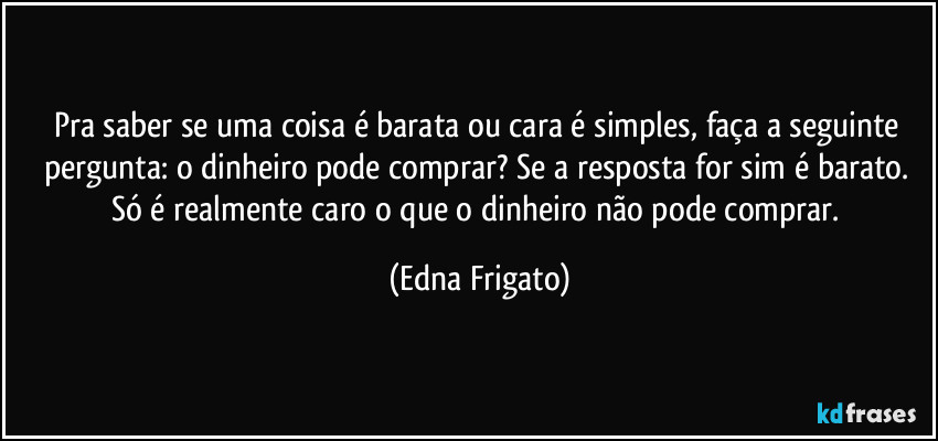 Pra saber se uma coisa é barata ou cara é simples, faça a seguinte pergunta: o dinheiro pode comprar? Se a resposta for sim é barato. Só é realmente caro o que o dinheiro não pode comprar. (Edna Frigato)