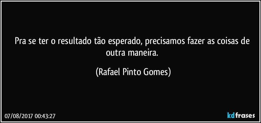 Pra se ter o resultado tão esperado, precisamos fazer as coisas de outra maneira. (Rafael Pinto Gomes)