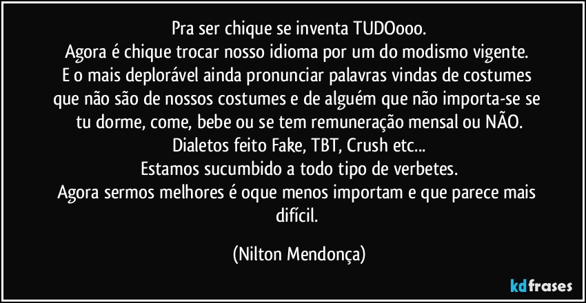 Pra ser chique se inventa TUDOooo.
Agora é chique trocar nosso idioma por um do modismo vigente. 
E o mais deplorável ainda pronunciar palavras vindas de costumes que não são de nossos costumes e de alguém que não importa-se  se tu dorme, come, bebe ou se tem remuneração mensal ou NÃO.
Dialetos feito Fake, TBT, Crush etc...
Estamos sucumbido a todo tipo de verbetes.
Agora sermos melhores é oque menos importam e que parece mais difícil. (Nilton Mendonça)