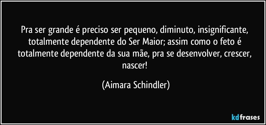 Pra ser grande é preciso ser pequeno, diminuto, insignificante, totalmente dependente do Ser Maior; assim como o feto é totalmente dependente da sua mãe, pra se desenvolver, crescer, nascer! (Aimara Schindler)