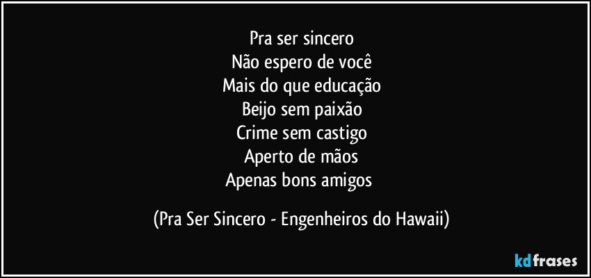 Pra ser sincero
Não espero de você
Mais do que educação
Beijo sem paixão
Crime sem castigo
Aperto de mãos
Apenas bons amigos (Pra Ser Sincero - Engenheiros do Hawaii)