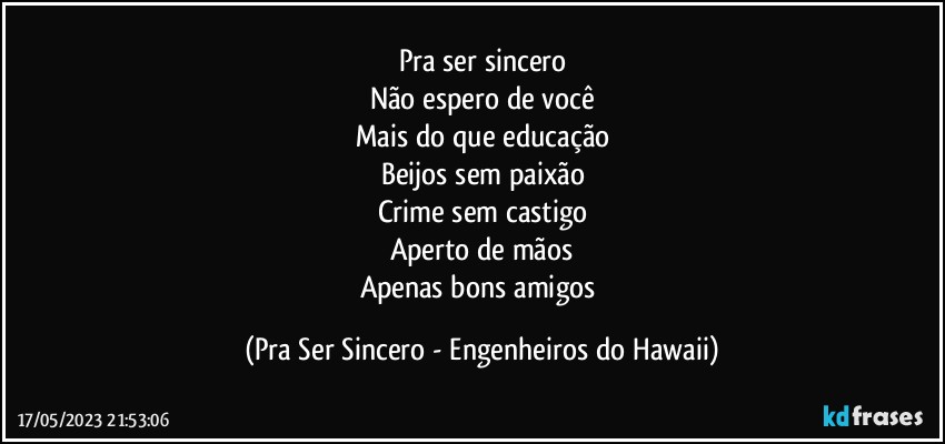 Pra ser sincero
Não espero de você
Mais do que educação
Beijos sem paixão
Crime sem castigo
Aperto de mãos
Apenas bons amigos (Pra Ser Sincero - Engenheiros do Hawaii)