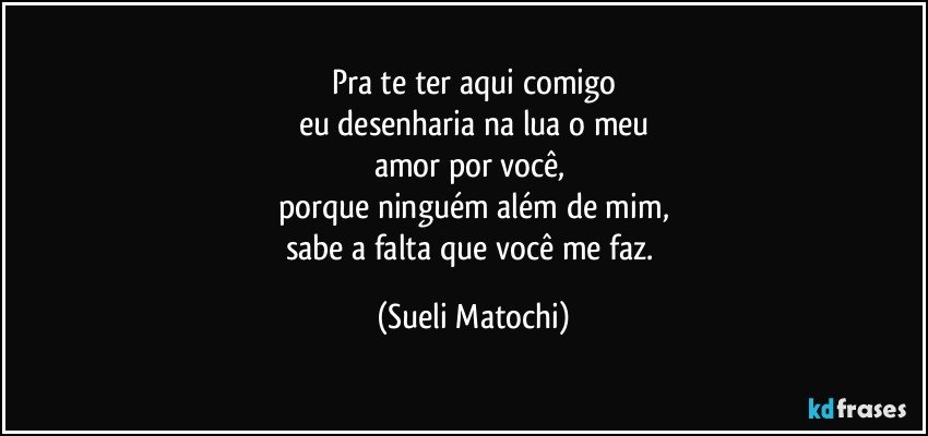 Pra te ter aqui comigo
eu desenharia na lua o meu
amor por você, 
porque ninguém além de mim,
sabe a falta que você me faz. (Sueli Matochi)