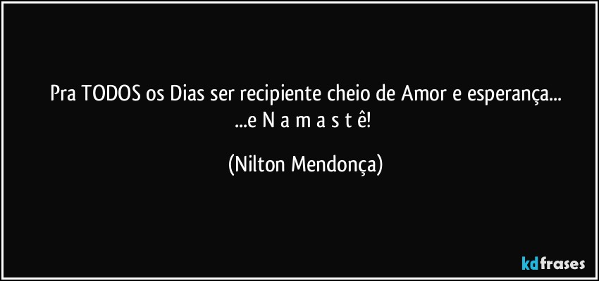 Pra TODOS os Dias ser recipiente cheio de Amor e esperança...
...e   N a m a s t ê! (Nilton Mendonça)