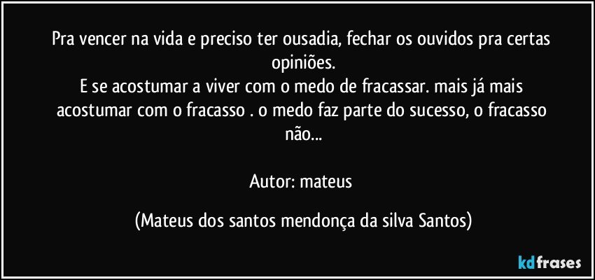 Pra vencer na vida e preciso ter ousadia, fechar os ouvidos pra certas opiniões.
E se acostumar a viver com o medo de fracassar. mais já mais acostumar com o fracasso . o medo faz parte do sucesso, o fracasso não...
Autor: mateus (Mateus dos santos mendonça da silva Santos)