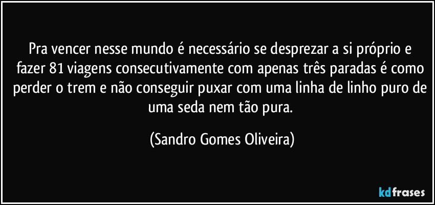 Pra vencer nesse mundo é necessário se desprezar a si próprio e fazer 81 viagens consecutivamente com apenas três paradas é como perder o trem e não conseguir puxar com uma linha de linho puro de uma seda nem tão pura. (Sandro Gomes Oliveira)