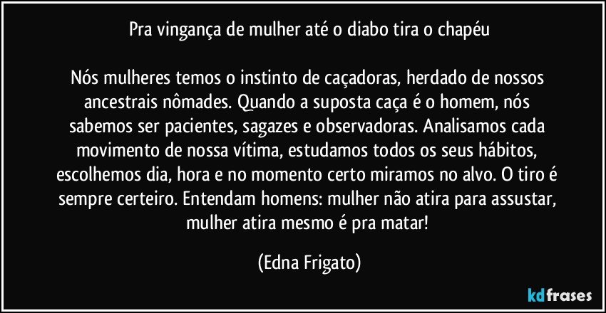 Pra vingança de mulher até o diabo tira o chapéu

Nós mulheres temos o instinto de caçadoras, herdado de nossos ancestrais nômades. Quando a suposta caça é o homem, nós sabemos ser pacientes, sagazes e observadoras. Analisamos cada movimento de nossa vítima, estudamos todos os seus hábitos, escolhemos dia, hora e no momento certo miramos no alvo. O tiro é sempre certeiro. Entendam homens: mulher não atira para assustar, mulher atira mesmo é pra matar! (Edna Frigato)