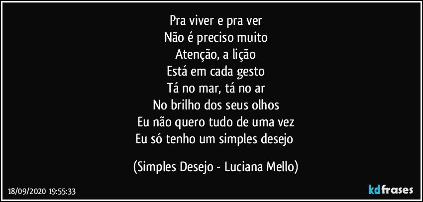 Pra viver e pra ver
Não é preciso muito
Atenção, a lição
Está em cada gesto
Tá no mar, tá no ar
No brilho dos seus olhos
Eu não quero tudo de uma vez
Eu só tenho um simples desejo (Simples Desejo - Luciana Mello)