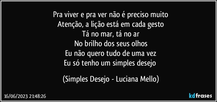 Pra viver e pra ver não é preciso muito
Atenção, a lição está em cada gesto
Tá no mar, tá no ar
No brilho dos seus olhos
Eu não quero tudo de uma vez
Eu só tenho um simples desejo (Simples Desejo - Luciana Mello)