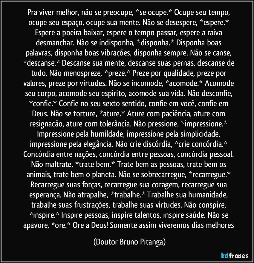 Pra viver melhor, não se preocupe, *se ocupe.* Ocupe seu tempo, ocupe seu espaço, ocupe sua mente. Não se desespere, *espere.* Espere a poeira baixar, espere o tempo passar, espere a raiva desmanchar. Não se indisponha, *disponha.* Disponha boas palavras, disponha boas vibrações, disponha sempre. Não se canse, *descanse.* Descanse sua mente, descanse suas pernas, descanse de tudo. Não menospreze, *preze.* Preze por qualidade, preze por valores, preze por virtudes. Não se incomode, *acomode.* Acomode seu corpo, acomode seu espirito, acomode sua vida. Não desconfie, *confie.* Confie no seu sexto sentido, confie em você, confie em Deus. Não se torture, *ature.* Ature com paciência, ature com resignação, ature com tolerância. Não pressione, *impressione.* Impressione pela humildade, impressione pela simplicidade, impressione pela elegância. Não crie discórdia, *crie concórdia.* Concórdia entre nações, concórdia entre pessoas, concórdia pessoal. Não maltrate, *trate bem.* Trate bem as pessoas, trate bem os animais, trate bem o planeta. Não se sobrecarregue, *recarregue.* Recarregue suas forças, recarregue sua coragem, recarregue sua esperança. Não atrapalhe, *trabalhe.* Trabalhe sua humanidade, trabalhe suas frustrações, trabalhe suas virtudes. Não conspire, *inspire.* Inspire pessoas, inspire talentos, inspire saúde. Não se apavore, *ore.* Ore a Deus! Somente assim viveremos dias melhores (Doutor Bruno Pitanga)