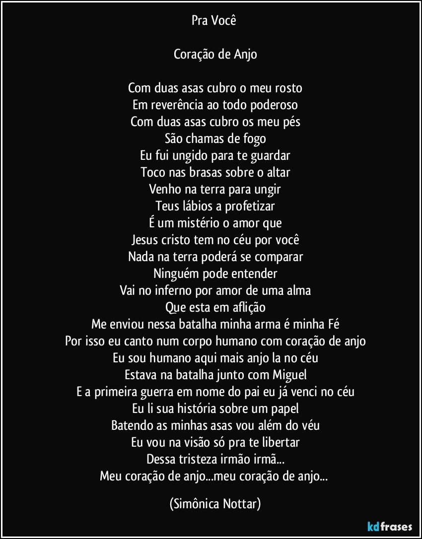 Pra Você 

Coração de Anjo

Com duas asas cubro o meu rosto
Em reverência ao todo poderoso
Com duas asas cubro os meu pés
São chamas de fogo
Eu fui ungido para te guardar
Toco nas brasas sobre o altar
Venho na terra para ungir
Teus lábios a profetizar
É um mistério o amor que
Jesus cristo tem no céu por você
Nada na terra poderá se comparar
Ninguém pode entender
Vai no inferno por amor de uma alma
Que esta em aflição
Me enviou nessa batalha minha arma é minha Fé
Por isso eu canto num corpo humano com coração de anjo
Eu sou humano aqui mais anjo la no céu
Estava na batalha junto com Miguel
E a primeira guerra em nome do pai eu já venci no céu
Eu li sua história sobre um papel
Batendo as minhas asas vou além do véu
Eu vou na visão só pra te libertar
Dessa tristeza irmão irmã...
Meu coração de anjo...meu coração de anjo... (Simônica Nottar)