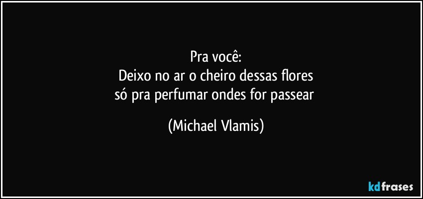 Pra você:
Deixo no ar o cheiro dessas flores
só pra perfumar ondes for passear (Michael Vlamis)