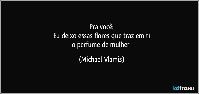 Pra você:
Eu deixo essas flores que traz em ti
o perfume de mulher (Michael Vlamis)