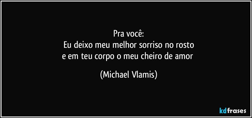 Pra você:
Eu deixo meu melhor sorriso no rosto
e em teu corpo o meu cheiro de amor (Michael Vlamis)