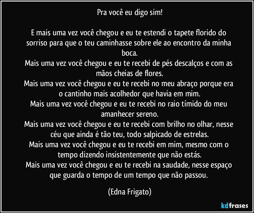 Pra você eu digo sim!

E mais uma vez você chegou e eu te estendi o tapete florido do sorriso para que o teu caminhasse sobre ele ao encontro da minha boca.
Mais uma vez você chegou e eu te recebi de pés descalços e com as mãos cheias de flores.
Mais uma vez você chegou e eu te recebi no meu abraço porque era o cantinho mais acolhedor que havia em mim.
Mais uma vez você chegou e eu te recebi no raio tímido do meu amanhecer sereno.
Mais uma vez você chegou e eu te recebi com brilho no olhar, nesse céu que ainda é tão teu, todo salpicado de estrelas.
Mais uma vez você chegou e eu te recebi em mim, mesmo com o tempo dizendo insistentemente que não estás.
Mais uma vez você chegou e eu te recebi na saudade, nesse espaço que guarda o tempo de um tempo que não passou. (Edna Frigato)