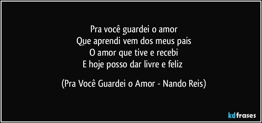 Pra você guardei o amor
Que aprendi vem dos meus pais
O amor que tive e recebi
E hoje posso dar livre e feliz (Pra Você Guardei o Amor - Nando Reis)