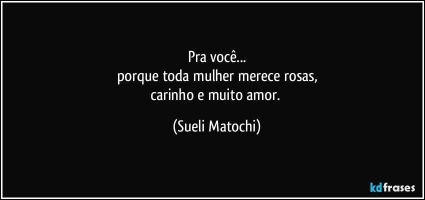 Pra você...
porque toda mulher merece rosas,
carinho e muito amor. (Sueli Matochi)